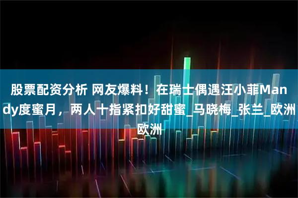 股票配资分析 网友爆料！在瑞士偶遇汪小菲Mandy度蜜月，两人十指紧扣好甜蜜_马晓梅_张兰_欧洲