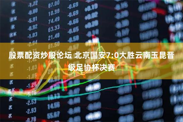 股票配资炒股论坛 北京国安7:0大胜云南玉昆晋级足协杯决赛