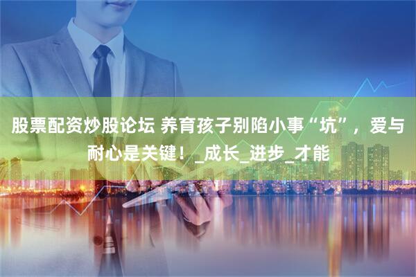 股票配资炒股论坛 养育孩子别陷小事“坑”，爱与耐心是关键！_成长_进步_才能