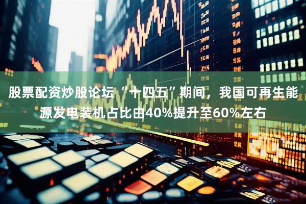 股票配资炒股论坛 “十四五”期间，我国可再生能源发电装机占比由40%提升至60%左右