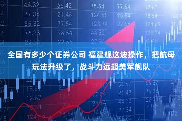 全国有多少个证券公司 福建舰这波操作，把航母玩法升级了，战斗力远超美军舰队