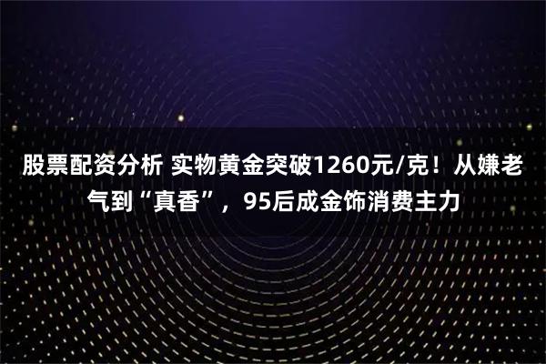 股票配资分析 实物黄金突破1260元/克!从嫌老气到“真香”,95后成金饰消费主力