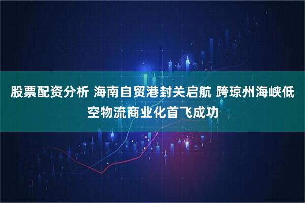 股票配资分析 海南自贸港封关启航 跨琼州海峡低空物流商业化首飞成功