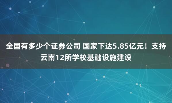 全国有多少个证券公司 国家下达5.85亿元!支持云南12所学校基础设施建设