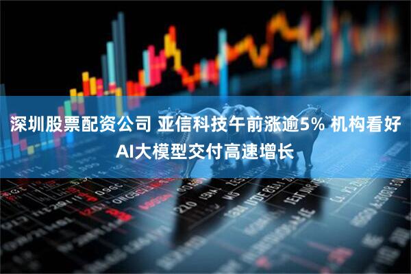深圳股票配资公司 亚信科技午前涨逾5% 机构看好AI大模型交付高速增长