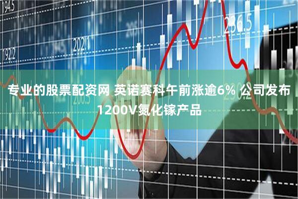 专业的股票配资网 英诺赛科午前涨逾6% 公司发布1200V氮化镓产品