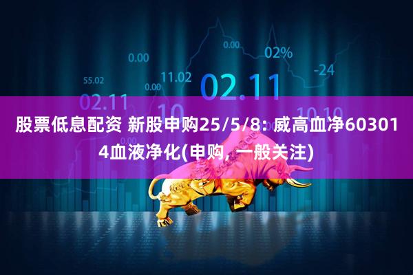 股票低息配资 新股申购25/5/8: 威高血净603014血液净化(申购, 一般关注)