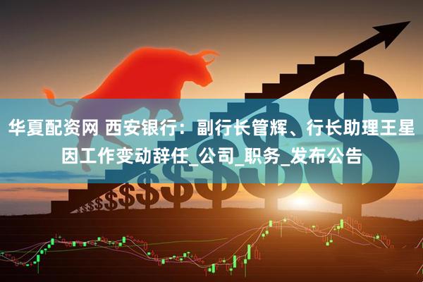 华夏配资网 西安银行：副行长管辉、行长助理王星因工作变动辞任_公司_职务_发布公告