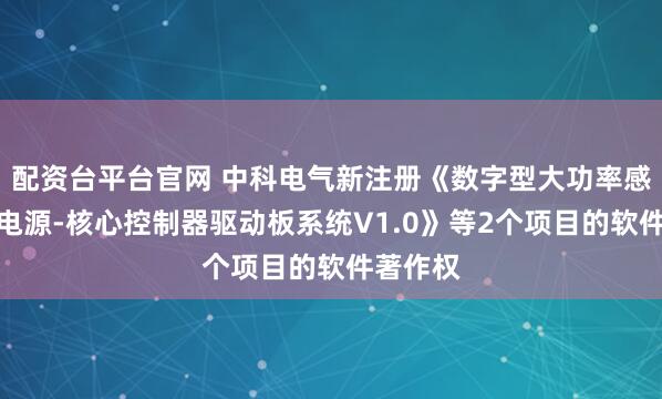 配资台平台官网 中科电气新注册《数字型大功率感应加热电源-核心控制器驱动板系统V1.0》等2个项目的软件著作权