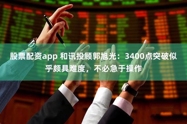 股票配资app 和讯投顾郭旭光：3400点突破似乎颇具难度，不必急于操作