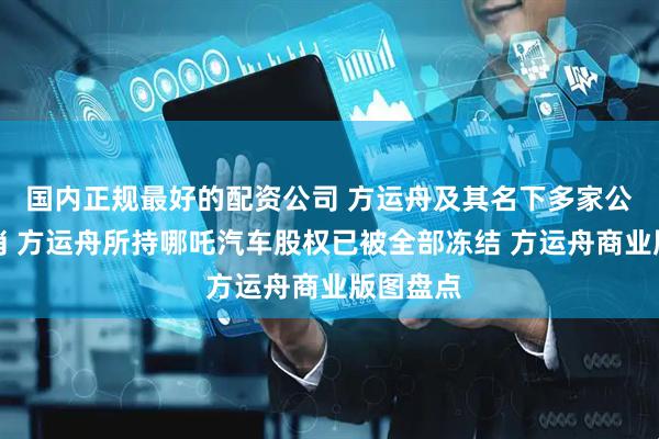 国内正规最好的配资公司 方运舟及其名下多家公司被限消 方运舟所持哪吒汽车股权已被全部冻结 方运舟商业版图盘点