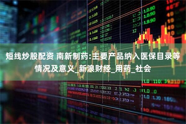 短线炒股配资 南新制药:主要产品纳入医保目录等情况及意义_新浪财经_用药_社会