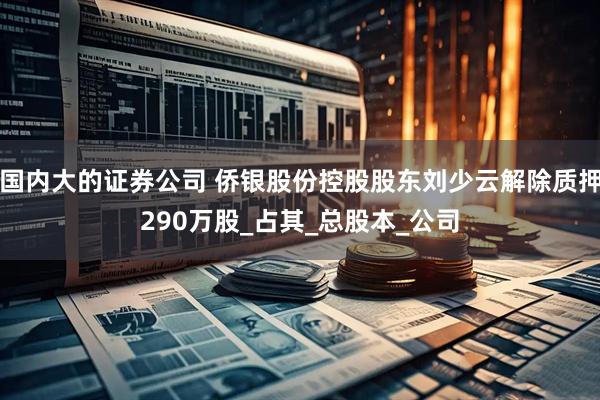 国内大的证券公司 侨银股份控股股东刘少云解除质押290万股_占其_总股本_公司