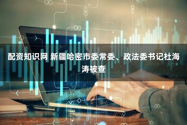 配资知识网 新疆哈密市委常委、政法委书记杜海涛被查