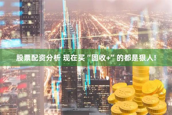 股票配资分析 现在买“固收+”的都是狠人!