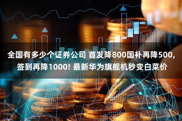 全国有多少个证券公司 首发降800国补再降500, 签到再降1000! 最新华为旗舰机秒变白菜价