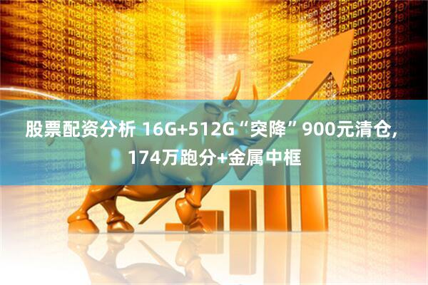 股票配资分析 16G+512G“突降”900元清仓, 174万跑分+金属中框