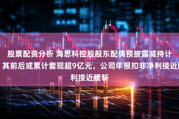股票配资分析 海思科控股股东配偶预披露减持计划，其前后或累计套现超9亿元，公司年报扣非净利接近腰斩