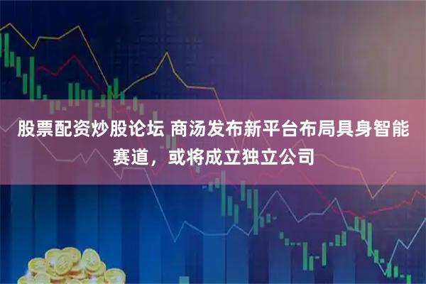 股票配资炒股论坛 商汤发布新平台布局具身智能赛道，或将成立独立公司