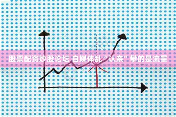 股票配资炒股论坛 自媒体乱“认亲”攀的是流量