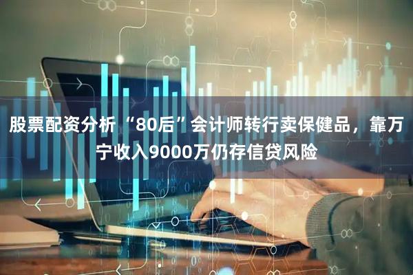 股票配资分析 “80后”会计师转行卖保健品，靠万宁收入9000万仍存信贷风险
