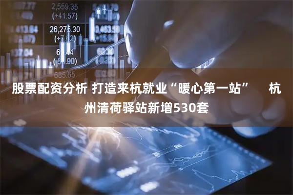股票配资分析 打造来杭就业“暖心第一站”     杭州清荷驿站新增530套