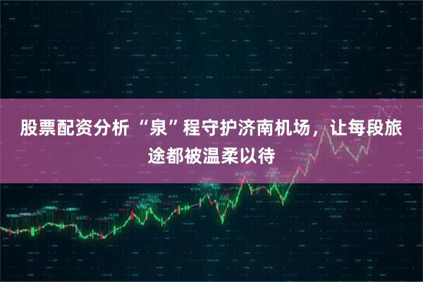 股票配资分析 “泉”程守护济南机场，让每段旅途都被温柔以待