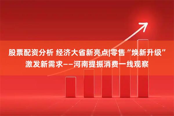股票配资分析 经济大省新亮点|零售“焕新升级”激发新需求——河南提振消费一线观察