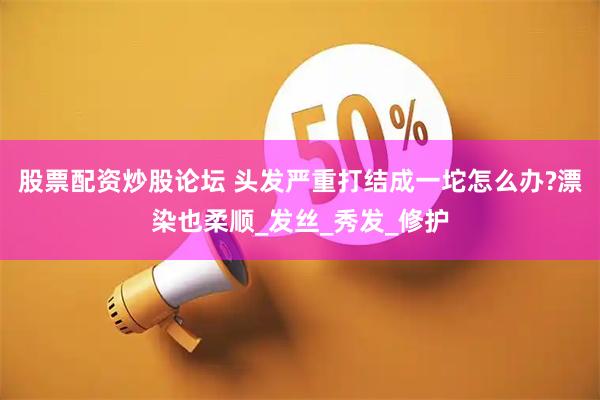 股票配资炒股论坛 头发严重打结成一坨怎么办?漂染也柔顺_发丝_秀发_修护