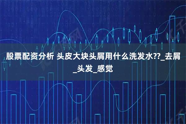 股票配资分析 头皮大块头屑用什么洗发水??_去屑_头发_感觉