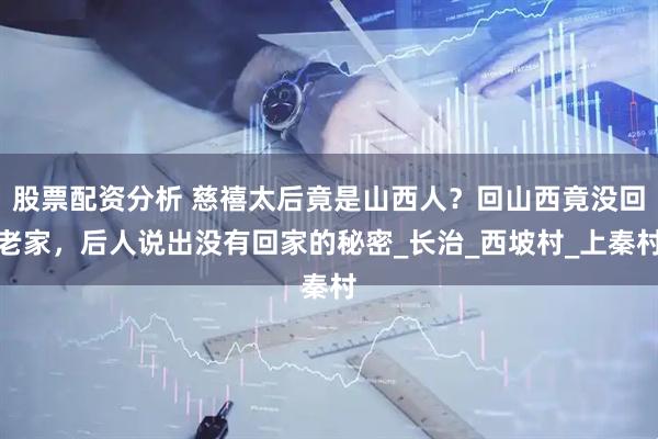 股票配资分析 慈禧太后竟是山西人？回山西竟没回老家，后人说出没有回家的秘密_长治_西坡村_上秦村