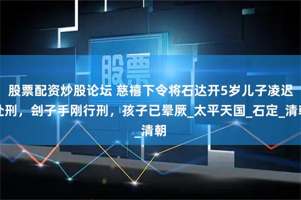 股票配资炒股论坛 慈禧下令将石达开5岁儿子凌迟处刑，刽子手刚行刑，孩子已晕厥_太平天国_石定_清朝