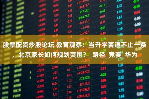 股票配资炒股论坛 教育观察：当升学赛道不止一条，北京家长如何规划突围？_路径_竞赛_华为