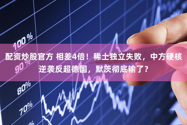 配资炒股官方 相差4倍!稀土独立失败,中方硬核逆袭反超德国,默茨彻底输了?