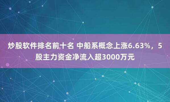 炒股软件排名前十名 中船系概念上涨6.63%,5股主力资金净流入超3000万元