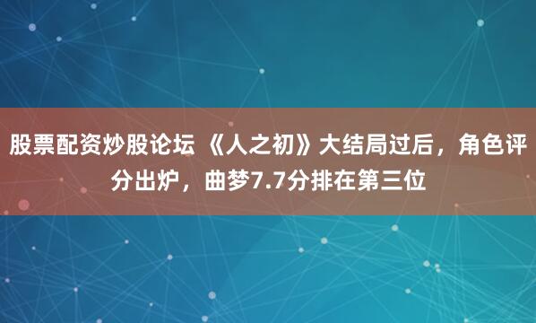 股票配资炒股论坛 《人之初》大结局过后，角色评分出炉，曲梦7.7分排在第三位