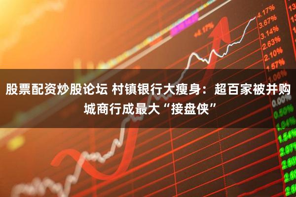 股票配资炒股论坛 村镇银行大瘦身：超百家被并购 城商行成最大“接盘侠”