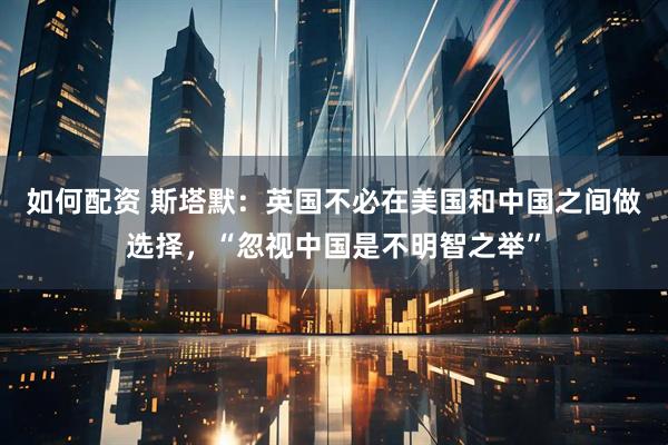 如何配资 斯塔默：英国不必在美国和中国之间做选择，“忽视中国是不明智之举”