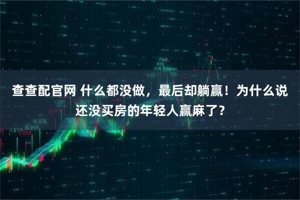 查查配官网 什么都没做，最后却躺赢！为什么说还没买房的年轻人赢麻了？