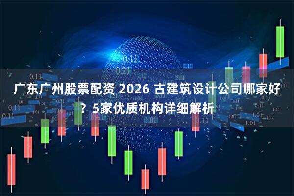 广东广州股票配资 2026 古建筑设计公司哪家好？5家优质机构详细解析