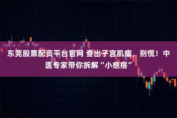 东莞股票配资平台官网 查出子宫肌瘤，别慌！中医专家带你拆解“小疙瘩”