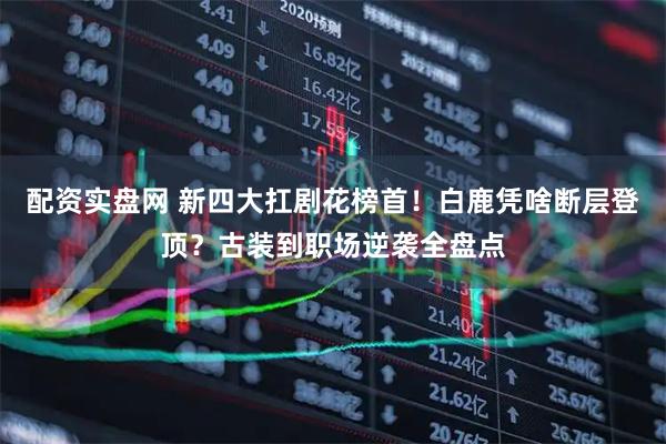 配资实盘网 新四大扛剧花榜首！白鹿凭啥断层登顶？古装到职场逆袭全盘点