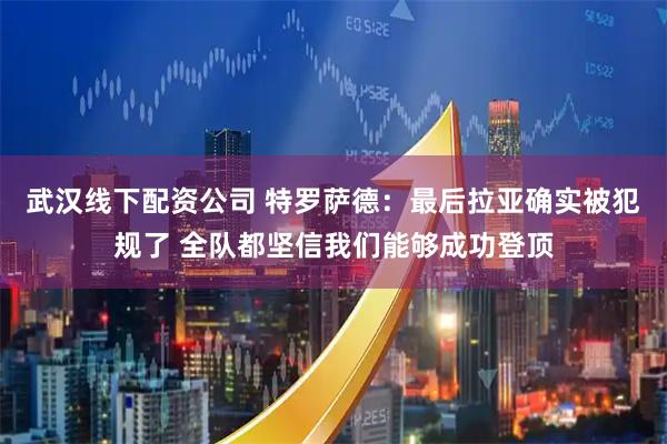 武汉线下配资公司 特罗萨德：最后拉亚确实被犯规了 全队都坚信我们能够成功登顶
