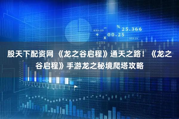 股天下配资网 《龙之谷启程》通天之路！《龙之谷启程》手游龙之秘境爬塔攻略