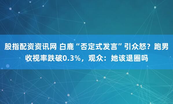 股指配资资讯网 白鹿“否定式发言”引众怒？跑男收视率跌破0.3%，观众：她该退圈吗