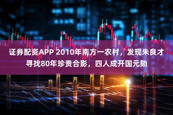 证券配资APP 2010年南方一农村，发现朱良才寻找80年珍贵合影，四人成开国元勋