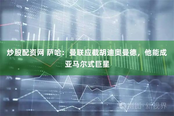 炒股配资网 萨哈：曼联应截胡迪奥曼德，他能成亚马尔式巨星