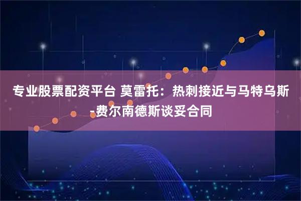 专业股票配资平台 莫雷托：热刺接近与马特乌斯-费尔南德斯谈妥合同
