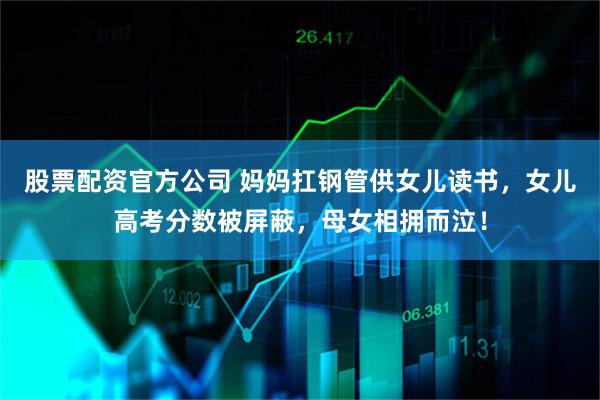 股票配资官方公司 妈妈扛钢管供女儿读书，女儿高考分数被屏蔽，母女相拥而泣！