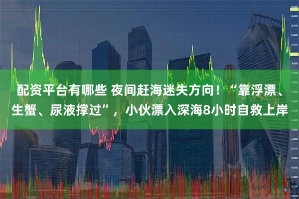 配资平台有哪些 夜间赶海迷失方向！“靠浮漂、生蟹、尿液撑过”，小伙漂入深海8小时自救上岸